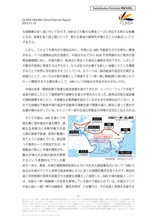 -4-
本レポートは、業界・企業に関する情報の提供を目的としたものであり、お客様の経営判断や購買、契約行為にあたってはお客様のご判
断のもとに行っていただくようお願いいたします。本レポートは、クララオンラインが直接ご提供するという方法でのみ配布しておりま
すので、お問い合わせにつきましてはクララオンラインまでご連絡ください。本レポートのいかなる部分も、一切の権利は株式会社クラ
ラオンラインに帰属しており、電子的または機械的な方法を問わず、いかなる目的であれ、無断で複製または転送等を行うことを禁止い
たします。なお本レポートに掲載されている第三者の企業名や商標、ロゴマークは個々の権利所有者に帰属します。また本レポートを日
本国外で配布することは禁止いたします。
© CLARA ONLINE, Inc. 2015 All rights reserved.
CLARA ONLINE China Internet Report
2015.11.10
Redistribution Prohibited 再配布禁止
る投融資は全く追い付いておらず、AIIB はこの膨大な資金ニーズに対応する新たな組織
となる。発展を急ぐ途上国にとって、新たな資金の調達先が増えることは喜ばしいこと
であろう。
しかし、このような表向きの理由以外に、中国には AIIB を創設せざるを得ない事情
がある。一つは国際政治的な思惑だ。中国はかねてから ADB や世界銀行など既存の国
際金融機関に対し、中国の国力・経済力に見合った地位と権限を求めてきた。しかしこ
の要求が容易に実現するはずもなく、ならば自らが主導する新しい金融システムを構築
することで世界に存在感を示そうとしている。もう一つは、国内経済の低迷を打開する
突破口として、ひいては中国が国策として推進する「一帯一路」戦略(陸と海の新シルク
ロード構想)を支える屋台骨として、AIIB という枠組みの存在が欠かせないのだ。
中国は改革・開放政策で急速な経済発展を遂げてきたが、リーマン・ショックを経て
成長が鈍化したことで基幹部門の過剰な生産力が明るみとなった。政府は旧型生産設備
の強制廃棄を命じたり、大規模な企業再編を試みているが大きな効果は出ていない。な
かでも鉄鋼は不動産市場の低迷や自動車の過剰生産で需要が減り、数年に渡って莫大な
在庫が積みあがっている。セメントや一部の石油化学製品も同様の状況だと伝えられる。
そこで中国は、AIIB を通じて中
国企業に海外進出の道を開き、過
剰な生産能力と余剰労働力を途
上国の道路や鉄道、港湾の整備に
充てようと目論んでいる。周辺国
への物流ルートが完成すれば、中
国製品の新しい市場が開拓され、
輸出が増えれば国内経済が再興
するという長期的なプランの最
初の一歩だ。事実、中国の楼継偉財政相は 6 月に行われた創設署名式において「AIIB の
設立は中国がアジアと世界の経済発展にさらに多くの国際的責任を担うもので、相互利
益と共同発展の実現を促進させる重要な措置だ」と挨拶した。AIIB の域内創設メンバー
は、中国の一帯一路戦略への支持を表明している国々で固められている。中国はアジア
の途上国と一路一帯の沿線国を“運命共同体”と位置付け、その成長と発展を支援する
ThePAGE 2015.5.11 より
 