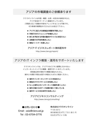 クララオンラインは中国・韓国・台湾・ASEAN 地域を中心に、
アジア各地のマーケット調査を行っています。
ご要望に応じて調査の内容をアレンジすることも可能です。
ぜひ新規市場開拓の F/S などにお役立て下さい。
 アジアに投入する新商品の需要を予測したい
 市場でのポジショニングを検討したい
 参入を予定する市場の動向やライバルを知りたい
 法制面での不安を解決したい
 現地パートナーを探したい
アジア IT ビジネスレポート無料配布中
http://www.clara.jp/report/
クララオンラインでは、アジアでのビジネス展開に欠かせない
インターネットインフラの構築・運用サポートを行っています。
新規進出時の現地での構築支援はもちろん、
海外との通信で現在お困りの場合にもぜひご相談ください。
 海外でインターネットサービスを始めたい
 現地のクラウドサービスを利用したい
 もっと海外とのインターネット回線を速くしたい
 海外工場からのデータ送信が遅くて困っている
 海外サービスを日本円で決済したい
アジアビジネスコンサルティング
http://www.clara.jp/consulting/
アジアの市場調査のご依頼承ります
アジアの IT インフラ構築・運用をサポートいたします
●お問い合わせ●
Email : asia@clara.ad.jp
Tel : 03-6704-0776
株式会社クララオンライン
〒105-0012
東京都港区芝大門二丁目 5 番 5 号
住友芝大門ビル 10 階
 