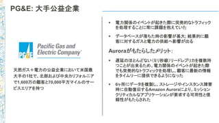PG&E: 大手公益企業
 電力関係のイベントが起きた際に突発的なトラフィック
を処理することに常に課題を抱えていた
 データベースが落ちた時の影響が甚大; 結果的に顧
客に対するガスと電力の供給へ影響が出る
Auroraがもたらしたメリット：
 遅延のほとんどない（ミリ秒級）リードレプリカを複数持
つことが出来るため、電力関係のイベントが起きた際
でも突発的なトラフィックを処理し、顧客に最新の情報
をタイムリーに提供できるようになった
 6ヶ所にデータを複製し、ストレージやインスタンス障害
時に自動復旧するAmazon Auroraにより、ミッション
クリティカルなアプリケーションが要求する可用性と信
頼性がもたらされた
天然ガス＋電力の公益企業において米国最
大手の1社で、北部および中央カリフォルニア
で1,600万の顧客と70,000平方マイルのサー
ビスエリアを持つ
 
