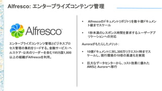 Alfresco: エンタープライズコンテンツ管理
 Alfrescoのドキュメントリポジトリを数十億ドキュメン
ト級までスケール
 1秒未満のレスポンス時間を要求するユーザーアプ
リケーションへの対応
Auroraがもたらしたメリット：
 10億ドキュメントに対し300万リクエスト/時までス
ケールし、現行環境の10倍の高速化を実現
 巨大なデータセンターから、コスト効果に優れた
AWSと Auroraへ移行
エンタープライズコンテンツ管理とビジネスプロ
セス管理の集約をリードする。金融サービス・ヘ
ルスケア・公共のリーダーを含む195カ国1,800
以上の組織がAlfrescoを利用。
 