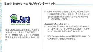 Earth Networks: モノのインターネット
 Earth Networksは25TB以上のリアルタイムでー
たを毎日処理しており、増え続ける分析のニーズ
とともに迅速に成長できるスケーラブルなデータ
ベースを必要としていた
Auroraがもたらしたメリット：
 Auroraのパフォーマンスとスケーラビリティー（ス
ケールアップ／リードレプリカによるスケールアウ
ト） が、日々増えるデータをうまく処理した
 SQL ServerからAuroraへの移行は難しくなく、か
つ大きなコスト節約につながった
独立した10,000以上の地域レベルのセ
ンサーにより、 天候状況の正確なレ
ポート、地域の予測、いつ／どこでの災
害警報を人々が最も必要とする時に提
供
 