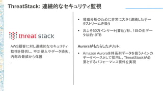 ThreatStack: 連続的なセキュリティ監視
 脅威分析のために非常に大きく連続したデー
タストリームを扱う
 およそ50万インサート(書込)/秒、1日の生デー
タは約10TB
Auroraがもたらしたメリット：
 Amazon Auroraを時系列データを扱うメインの
データベースとして採用し、ThreatStackが必
要とするパフォーマンス要件を実現
AWS顧客に対し連続的なセキュリティ
監視を提供し、不正侵入やデータ損失、
内部の脅威から保護
.
 