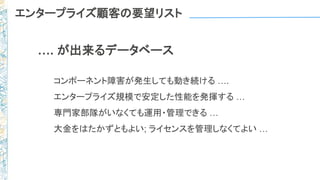 エンタープライズ顧客の要望リスト
…. が出来るデータベース
コンポーネント障害が発生しても動き続ける ….
エンタープライズ規模で安定した性能を発揮する …
専門家部隊がいなくても運用・管理できる …
大金をはたかずともよい; ライセンスを管理しなくてよい …
 