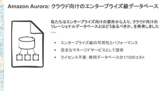 Amazon Aurora: クラウド向けのエンタープライズ級データベース
私たちはエンタープライズ向けの要件から入り、クラウド向けの
リレーショナルデータベースとはどうあるべきか、を再考しました
….
 エンタープライズ級の可用性とパフォーマンス
 完全なマネージドサービスとして提供
 ライセンス不要; 商用データベースの1/10のコスト
 