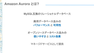 MySQL互換のリレーショナルデータベース
商用データベース並みの
パフォーマンス と 可用性
オープンソースデータベース並みの
使いやすさ と コスト効果
マネージドサービスとして提供
Amazon Aurora とは?
 