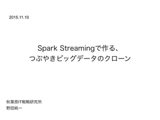 Spark Streamingで作る、
つぶやきビッグデータのクローン
秋葉原IT戦略研究所
野田純一
2015.11.10
 