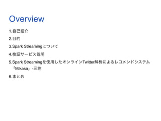 Overview
1.自己紹介
2.目的
3.Spark Streamingについて
4.検証サービス説明
5.Spark Streamingを使用したオンラインTwitter解析によるレコメンドシステム
「Mikasa」-三笠
6.まとめ
 