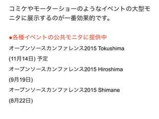 コミケやモーターショーのようなイベントの大型モ
ニタに展示するのが一番効果的です。
●各種イベントの公共モニタに提供中
オープンソースカンファレンス2015 Tokushima
(11月14日) 予定
オープンソースカンファレンス2015 Hiroshima
(9月19日) 
オープンソースカンファレンス2015 Shimane
(8月22日) 
 