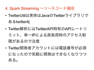 4. Spark Streaming ∼ソースコード補足
• TwitterUtilは実体はJavaのTwitterライブラリで
あるtwitter4j
• Twitter解析にはTwitterAPI特有のAPIレートリ
ミット、単一IPによる高負荷時のアクセス制
限があるので注意
• Twitter開発者アカウントには電話番号が必須
になったので気軽に開発はできなくなりつつ
ある。
 