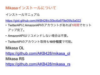 Mikasaインストールについて
インストールマニュアル
https://gist.github.com/AKB428/c30bc6a979e05fa3a022
• TwitterAPIとAmazonAPIのアカウントがあれば1時間でセット
アップ完了。
• AmazonAPIはリコメンドしない場合は不要。
• TwitterAPIのアカウント取得も10分程度で可能。
Mikasa OL
https://github.com/AKB428/mikasa_ol
Mikasa RS
https://github.com/AKB428/mikasa_rs
 