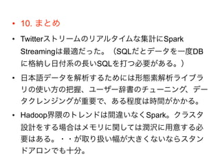 • 10. まとめ
• Twitterストリームのリアルタイムな集計にSpark
Streamingは最適だった。（SQLだとデータを一度DB
に格納し日付系の長いSQLを打つ必要がある。）
• 日本語データを解析するためには形態素解析ライブラ
リの使い方の把握、ユーザー辞書のチューニング、デー
タクレンジングが重要で、ある程度は時間がかかる。
• Hadoop界隈のトレンドは間違いなくSpark。クラスタ
設計をする場合はメモリに関しては潤沢に用意する必
要はある。・・が取り扱い幅が大きくないならスタン
ドアロンでも十分。
 