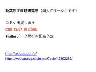 秋葉原IT戦略研究所（同人ITサークルです）
コミケ出展します
C89 12/31 東ピ56b
Twitterデータ解析本配布予定
http://akibalab.info/
https://webcatalog.circle.ms/Circle/12302282/
 