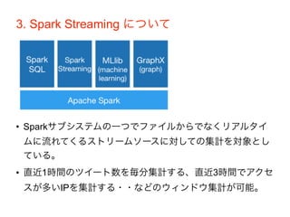 3. Spark Streaming について
• Sparkサブシステムの一つでファイルからでなくリアルタイ
ムに流れてくるストリームソースに対しての集計を対象とし
ている。
• 直近1時間のツイート数を毎分集計する、直近3時間でアクセ
スが多いIPを集計する・・などのウィンドウ集計が可能。
 