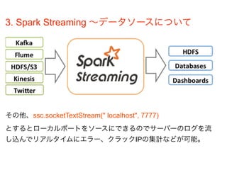 3. Spark Streaming ∼データソースについて
その他、ssc.socketTextStream(" localhost", 7777)
とするとローカルポートをソースにできるのでサーバーのログを流
し込んでリアルタイムにエラー、クラックIPの集計などが可能。
 