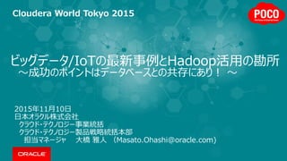ビッグデータ/IoTの最新事例とHadoop活用の勘所
～成功のポイントはデータベースとの共存にあり！ ～
2015年11月10日
日本オラクル株式会社
クラウド・テクノロジー事業統括
クラウド・テクノロジー製品戦略統括本部
担当マネージャ 大橋 雅人 （Masato.Ohashi@oracle.com)
Cloudera World Tokyo 2015
 