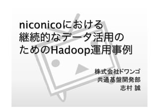 niconicoにおける
継続的なデータ活用の
ためのHadoop運用事例
株式会社ドワンゴ
共通基盤開発部
志村 誠
 
