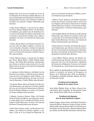 disposiciones de la Ley de Vivienda, de la Ley de
los Derechos de las Personas Adultas Mayores y de
la Ley General para la Inclusión de las Personas con
Discapacidad. Se turna a las Comisiones Unidas de
Vivienda y de Atención a Grupos Vulnerables para
dictamen.
• Jorge Álvarez Maynez, y suscrita por los diputa-
dos Víctor Manuel Sánchez Orozco, de Movimien-
to Ciudadano, que expide la Ley de Amnistía en fa-
vor de los sentenciados por delitos relacionados con
el consumo o posesión de cannabis sativa, índica o
marihuana. Se turna a la Comisión de Justicia para
dictamen.
• Abdies Pineda Morín, del Partido Encuentro So-
cial, que tiene por objeto establecer y precisar di-
versos elementos enfocados a fortalecer la atención
e integración de las personas con discapacidad. Se
turna a la Comisión de Atención a Grupos Vulnera-
bles, para dictamen.
• Óscar Valencia García, y suscrita por los diputa-
dos Álvaro Rafael Rubio y Edith Yolanda López
Velasco, del Partido Revolucionario Institucional,
que reforma el artículo ciento treinta de la Ley del
Seguro Social. Se turna a la Comisión de Seguridad
Social, para dictamen.
• J. Apolinar Casillas Gutiérrez, del Partido Acción
Nacional, que reforma y adiciona diversas disposi-
ciones de la Ley del Impuesto sobre la Renta, y de
la Ley de Coordinación Fiscal. Se turna a la Comi-
sión de Hacienda y Crédito Público para dictamen.
• Victoriano Wences Real, del Partido de la Revolu-
ción Democrática, que adiciona el artículo segundo
de la Ley de la Comisión Nacional para el Desarro-
llo de los Pueblos Indígenas. Se turna a la Comisión
de Asuntos Indígenas para dictamen.
• Eduardo Francisco Zenteno Núñez, del Partido
Verde Ecologista de México, que adiciona el artícu-
lo ciento quince de la Constitución Política de los
Estados Unidos Mexicanos. Se turna a la Comisión
de Puntos Constitucionales para dictamen.
• María Elena Orantes López, de Movimiento Ciu-
dadano, que reforma los artículos séptimo, y cua-
renta y ocho de la Ley General de Educación. Se
turna a la Comisión de Educación Pública y Servi-
cios Educativos para dictamen.
• Melissa Torres Sandoval, del Partido Encuentro
Social, que reforma el artículo treinta y nueve de la
Ley Orgánica del Congreso General de los Estados
Unidos Mexicanos.Se turna a la Comisión de Régi-
men, Reglamentos y Prácticas Parlamentarias para
dictamen.
• Julio Saldaña Morán, del Partido de la Revolución
Democrática, que reforma los artículos ciento ocho
y ciento diez de la Constitución Política de los Es-
tados Unidos Mexicanos. Se turna a la Comisión de
Puntos Constitucionales para dictamen.
• Delia Guerrero Coronado, del Partido Revolucio-
nario Institucional, que reforma el artículo treinta y
dos de la Ley General de Asentamientos Humanos.
Se turna a la Comisión de Desarrollo Urbano y Or-
denamiento Territorial para dictamen.
• Luis Gilberto Marrón Agustín, del Partidos Ac-
ción Nacional, que reforma y adiciona diversas dis-
posiciones de la Ley de Fiscalización y Rendición
de Cuentas de la Federación. Se turna a la Comisión
de Transparencia y Anticorrupción para dictamen.
En el capítulo de agenda política realizan comentarios
relativos al proyecto de decreto de Presupuesto de
Egresos de la Federación para 2016, las diputadas y
los diputados: Alejandro González Murillo, del Parti-
do Encuentro Social;
Presidencia de la diputada
Daniela de los Santos Torres
Jesús Rafael Méndez Salas, de Nueva Alianza; Ger-
mán Ernesto Ralis Cumplido, de Movimiento Ciuda-
dano; Norma Rocío Nahle García, de Morena;
Presidencia del diputado
José de Jesús Zambrano Grijalva
Emilio Enrique Salazar Farías, del Partido Verde Eco-
logista de México; Hortensia Aragón Castillo, del Par-
tido de la Revolución Democrática; César Flores Sosa,
del Partido Acción Nacional; y Baltazar Manuel Hino-
josa Ochoa, del Partido Revolucionario Institucional.
Gaceta Parlamentaria Martes 10 de noviembre de 20154
 