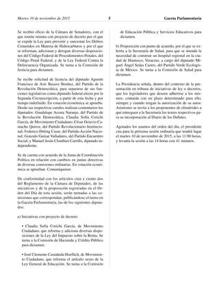 Se recibió oficio de la Cámara de Senadores, con el
que remite minuta con proyecto de decreto por el que
se expide la Ley para prevenir y sancionar los Delitos
Cometidos en Materia de Hidrocarburos y por el que
se reforman, adicionan y derogan diversas disposicio-
nes del Código Federal de Procedimientos Penales, del
Código Penal Federal, y de la Ley Federal Contra la
Delincuencia Organizada. Se turna a la Comisión de
Justicia para dictamen.
Se recibe solicitud de licencia del diputado Agustín
Francisco de Asís Basave Benítez, del Partido de la
Revolución Democrática, para separarse de sus fun-
ciones legislativas como diputado federal electo por la
Segunda Circunscripción, a partir de esta fecha y por
tiempo indefinido. En votación económica se aprueba.
Desde sus respectivas curules realizan comentarios los
diputados: Guadalupe Acosta Naranjo, del Partido de
la Revolución Democrática; Claudia Sofía Corichi
García, de Movimiento Ciudadano; César Octavio Ca-
macho Quiroz, del Partido Revolucionario Institucio-
nal; Federico Döring Casar, del Partido Acción Nacio-
nal; Gonzalo Guízar Valladares, del Partido Encuentro
Social; y Manuel Jesús Clouthier Carrillo, diputado in-
dependiente.
Se da cuenta con acuerdo de la Junta de Coordinación
Política en relación con cambios en juntas directivas
de diversas comisiones ordinarias. En votación econó-
mica se aprueban. Comuníquense.
De conformidad con los artículos cien y ciento dos
del Reglamento de la Cámara de Diputados, de las
iniciativas y de la proposición registradas en el Or-
den del Día de esta sesión, serán turnadas a las co-
misiones que correspondan, publicándose el turno en
la Gaceta Parlamentaria, las de los siguientes diputa-
dos:
a) Iniciativas con proyecto de decreto:
• Claudia Sofía Corichi García, de Movimiento
Ciudadano, que reforma y adiciona diversas dispo-
siciones de la Ley del Impuesto sobre la Renta. Se
turna a la Comisión de Hacienda y Crédito Público
para dictamen.
• José Clemente Castañeda Hoeflich, de Movimien-
to Ciudadano, que reforma el artículo sexto de la
Ley General de Educación. Se turna a la Comisión
de Educación Pública y Servicios Educativos para
dictamen.
b) Proposición con punto de acuerdo, por el que se ex-
horta a la Secretaría de Salud, para que se atienda la
necesidad de construir un hospital regional en la ciu-
dad de Huatusco, Veracruz, a cargo del diputado Mi-
guel Ángel Sedas Castro, del Partido Verde Ecologis-
ta de México. Se turna a la Comisión de Salud para
dictamen.
La Presidencia señala, dentro del contexto de la pre-
sentación en tribuna de iniciativas de ley o decretos,
que los legisladores que deseen adherirse a los mis-
mos, contarán con un plazo determinado para ello,
siempre y cuando tengan la autorización de su autor.
Asimismo se invita a los proponentes de efemérides a
que entreguen a la Secretaría los textos respectivos pa-
ra su incorporación al Diario de los Debates.
Agotados los asuntos del orden del día, el presidente
cita para la próxima sesión ordinaria que tendrá lugar
el martes 10 de noviembre de 2015, a las 11:00 horas,
y levanta la sesión a las 14 horas con 41 minutos.
Gaceta Parlamentaria5Martes 10 de noviembre de 2015
 