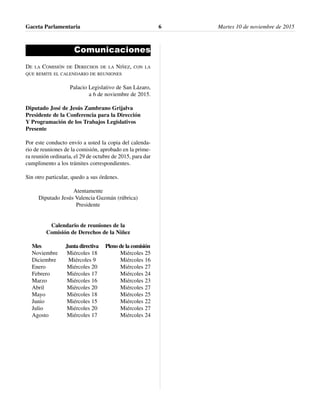 Comunicaciones
DE LA COMISIÓN DE DERECHOS DE LA NIÑEZ, CON LA
QUE REMITE EL CALENDARIO DE REUNIONES
Palacio Legislativo de San Lázaro,
a 6 de noviembre de 2015.
Diputado José de Jesús Zambrano Grijalva
Presidente de la Conferencia para la Dirección
Y Programación de los Trabajos Legislativos
Presente
Por este conducto envío a usted la copia del calenda-
rio de reuniones de la comisión, aprobado en la prime-
ra reunión ordinaria, el 29 de octubre de 2015, para dar
cumplimento a los trámites correspondientes.
Sin otro particular, quedo a sus órdenes.
Atentamente
Diputado Jesús Valencia Guzmán (rúbrica)
Presidente
Calendario de reuniones de la
Comisión de Derechos de la Niñez
Mes Junta directiva Pleno de la comisión
Noviembre Miércoles 18 Miércoles 25
Diciembre Miércoles 9 Miércoles 16
Enero Miércoles 20 Miércoles 27
Febrero Miércoles 17 Miércoles 24
Marzo Miércoles 16 Miércoles 23
Abril Miércoles 20 Miércoles 27
Mayo Miércoles 18 Miércoles 25
Junio Miércoles 15 Miércoles 22
Julio Miércoles 20 Miércoles 27
Agosto Miércoles 17 Miércoles 24
Gaceta Parlamentaria Martes 10 de noviembre de 20156
 