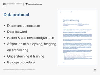 Dataprotocol
 Datamanagementplan
 Data steward
 Rollen & verantwoordelijkheden
 Afspraken m.b.t. opslag, toegang
en archivering
 Ondersteuning & training
 Beroepsprocedure
Research Data Management Update | 10 november 2015 10
 