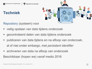 Techniek
Repository (systeem) voor
 veilig opslaan van data tijdens onderzoek
 gecontroleerd delen van data tijdens onderzoek
 publiceren van data tijdens en na afloop van onderzoek,
al of niet onder embargo, met persistent identifier
 archiveren van data na afloop van onderzoek
Beschikbaar (hopen we) vanaf medio 2016
Research Data Management Update | 10 november 2015 11
 