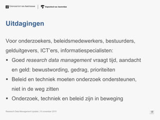 Uitdagingen
Voor onderzoekers, beleidsmedewerkers, bestuurders,
gelduitgevers, ICT’ers, informatiespecialisten:
 Goed research data management vraagt tijd, aandacht
en geld: bewustwording, gedrag, prioriteiten
 Beleid en techniek moeten onderzoek ondersteunen,
niet in de weg zitten
 Onderzoek, techniek en beleid zijn in beweging
Research Data Management Update | 10 november 2015 13
 