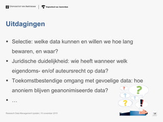 Uitdagingen
 Selectie: welke data kunnen en willen we hoe lang
bewaren, en waar?
 Juridische duidelijkheid: wie heeft wanneer welk
eigendoms- en/of auteursrecht op data?
 Toekomstbestendige omgang met gevoelige data: hoe
anoniem blijven geanonimiseerde data?
 …
Research Data Management Update | 10 november 2015 14
 