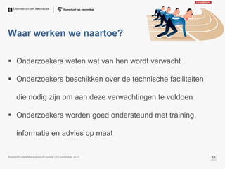 Waar werken we naartoe?
 Onderzoekers weten wat van hen wordt verwacht
 Onderzoekers beschikken over de technische faciliteiten
die nodig zijn om aan deze verwachtingen te voldoen
 Onderzoekers worden goed ondersteund met training,
informatie en advies op maat
Research Data Management Update | 10 november 2015 15
 