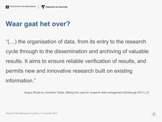 Waar gaat het over?
“(…) the organisation of data, from its entry to the research
cycle through to the dissemination and archiving of valuable
results. It aims to ensure reliable verification of results, and
permits new and innovative research built on existing
information.”
Angus Whyte en Jonathan Tedds, Making the case for research data management (Edinburgh 2011), [1]
Research Data Management Update | 10 november 2015 2
 