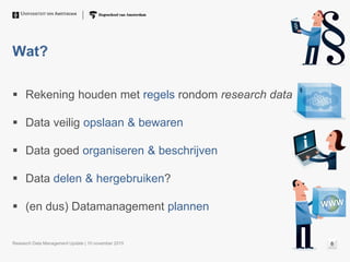 Wat?
 Rekening houden met regels rondom research data
 Data veilig opslaan & bewaren
 Data goed organiseren & beschrijven
 Data delen & hergebruiken?
 (en dus) Datamanagement plannen
Research Data Management Update | 10 november 2015 6
 