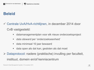 Beleid
 Centrale UvA/HvA-richtlijnen, in december 2014 door
CvB vastgesteld:
 datamanagementplan voor elk nieuw onderzoeksproject
 data steward per ‘onderzoekseenheid’
 data minimaal 10 jaar bewaard
 data open als dat kan, gesloten als dat moet
 Dataprotocol: nadere (praktische) invulling per faculteit,
instituut, domein en/of kenniscentrum
Research Data Management Update | 10 november 2015 8
 