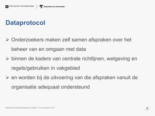 Dataprotocol
 Onderzoekers maken zelf samen afspraken over het
beheer van en omgaan met data
 binnen de kaders van centrale richtlijnen, wetgeving en
regels/gebruiken in vakgebied
 en worden bij de uitvoering van die afspraken vanuit de
organisatie adequaat ondersteund
Research Data Management Update | 10 november 2015 9
 