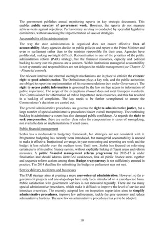 10
The government publishes annual monitoring reports on key strategic documents. This
enables public scrutiny of government work. However, the reports do not measure
achievements against objectives. Parliamentary scrutiny is conducted by specialist legislative
committees, without assessing the implementation of laws or strategies.
Accountability of the administration
The way the state administration is organised does not ensure effective lines of
accountability. Many agencies decide on public policies and report to the Prime Minister and
even to parliament rather than to the minister responsible for their area. Agencies have
proliferated, making oversight difficult. Rationalisation is one of the priorities of the public
administration reform (PAR) strategy, but the financial resources, capacity and political
backing to carry out this process are a concern. Within institutions managerial accountability
is not systematic and responsibilities are not delegated to middle management (see Chapter 32
- Financial control).
The relevant internal and external oversight mechanisms are in place to enforce the citizens'
right to good administration. The Ombudsman plays a key role, and the public authorities
are obliged to report on implementation of his recommendations (see under Governance). The
right to access public information is governed by the law on free access to information of
public importance. The scope of the exemptions allowed does not meet European standards.
The Commissioner for Information of Public Importance lacks resources, and this has resulted
in a backlog of complaints. The law needs to be further strengthened to ensure the
Commissioner’s decisions are carried out.
The general administrative procedures law governs the right to administrative justice, but a
large number of special administrative procedures hinder overall transparency. The continuing
backlog in administrative courts has also damaged public confidence. As regards the right to
seek compensation, there are neither clear rules for compensation in cases of wrongdoing,
nor available data on implementation of court cases.
Public financial management
Serbia has a medium-term budgetary framework, but strategies are not consistent with it.
Programme budgeting has recently been introduced, but managerial accountability is needed
to make it effective. Institutional coverage, in-year monitoring and reporting are weak and the
budget is less reliable over the medium term. Until now, Serbia has focused on reforming
certain parts of its public finance system, without explicitly linking different areas and reform
measures. A public financial management reform programme for 2015-17 is under
finalisation and should address identified weaknesses, link all public finance areas together
and sequence reform actions among them. Budget transparency is not sufficiently ensured in
practice. The 2014 deadline for submitting the budget to parliament was not met.
Service delivery to citizens and businesses
The PAR strategy aims at creating a more user-oriented administration. However, so far e-
government projects and one-stop-shops have only been introduced on a case-by-case basis.
Public satisfaction with government services is not measured regularly. There are too many
special administrative procedures, which make it difficult to improve the level of service and
introduce e-services. The recently adopted law on inspection supervision aims to simplify
administrative procedures, improve law enforcement, tackle the grey economy and reduce
administrative burdens. The new law on administrative procedures has yet to be adopted.
 