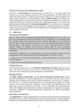11
Strategic framework for public administration reform
Serbia has a PAR strategy and an action plan for 2015-2017. It sets clear targets and
indicators and a good monitoring framework for measuring progress. Its effectiveness will
need to be further assessed. A separate e-government strategy has not yet been adopted. The
PAR Council, chaired by the Prime Minister, ensures political support. The Ministry of
Public Administration and Local Self-Government coordinates implementation, via the inter-
ministerial PAR group consisting of relevant state administration bodies, civil society and
local government representatives. Financial sustainability of the reforms is not yet ensured.
PAR measures have been budgeted as specific projects in individual institutions in the 2015
budget. The government will need to ensure funding in the 2016 budget and in the medium-
term expenditure framework.
2.3. Rule of law
Functioning of the judiciary
Serbia’s judicial system has some level of preparation. Some progress has been made in the
last year in promoting merit-based requirements for career progression, e.g. by adopting rules
for evaluating judges and prosecutors. However, judicial independence is not assured in
practice. There is scope for political interference in the recruitment and appointment of judges
and prosecutors. Administration of justice is slow, with a significant backlog of cases.
Frequent changes of legislation and insufficient training make the legal environment
challenging. In addressing the shortcomings outlined below in the coming year, Serbia should
in particular:
→ establish and implement a fair and transparent merit-based recruitment system and career
management to better guarantee the operational independence of the justice system;
→ adopt a new law on free legal aid and enable smooth implementation in cooperation with
main stakeholders;
→ reduce the case backlog and harmonise case law.
Strategic documents
In 2013 Serbia adopted a new 5 years National Judicial Reform strategy (NJRS) and action
plan. The latter will need to be revised so as to reflect the main recommendations of the
functional review of the justice system conducted by the World Bank.
Management bodies
The High Judicial Council (HJC) and the State Prosecutorial Council (SPC) submit
proposals to parliament on judicial appointments and dismissals. They are chaired by the
Supreme Court President and the State Prosecutor respectively. The HJC has 11 members.
The SPC has 11 members. Responsibility for court and prosecution budgets is divided
between the Councils (which are responsible for the budget for judges/prosecutors and
operational costs) and the Ministry of Justice, which is responsible for court/prosecution
office staff including judicial/prosecution assistants, infrastructure, IT equipment and capital
investments. Efficiency in financial management is hampered by this shared responsibility
and accountability.
Independence and impartiality
The independence of judges and prosecutors is laid down in the Constitution and framework
legislation. However, the Constitution and laws allow political influence. Parliament appoints
the Supreme Court President and all court presidents, the State Prosecutor and all prosecutors.
 