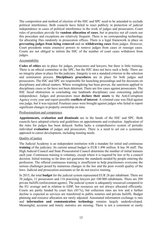 12
The composition and method of election of the HJC and SPC need to be amended to exclude
political interference. Both councils have failed to react publicly in protection of judicial
independence in cases of political interference in the work of judges and prosecutors. Court
rules of procedure provide for random allocation of cases, but in practice not all courts use
this procedure and exceptions are relatively frequent. There is no corresponding technology
for allocating files randomly in prosecution offices. There is a legal framework in place on
preventing judges from being removed and on withdrawing cases from judges. However,
Court presidents retain extensive powers to remove judges from cases or reassign cases.
Courts are not obliged to inform the HJC of the number of court cases withdrawn from
judges.
Accountability
Codes of ethics are in place for judges, prosecutors and lawyers, but there is little training.
There is an ethical committee in the SPC, but the HJC does not have such a body. There are
no integrity plans in place for the judiciary. Integrity is not a standard criterion in the selection
and nomination process. Disciplinary procedures are in place for both judges and
prosecutors. The HJC and SPC are responsible for launching proceedings and for decisions on
disciplinary and ethical matters. Where wrongdoing has been proven, the sanctions applied in
disciplinary cases so far have not been deterrent. There are few cases against prosecutors. The
HJC faced obstruction in concluding one landmark disciplinary case concerning judicial
independence. Judges and prosecutors must declare their assets to the Anti-Corruption
Agency every year and report possible conflicts of interest. A criminal case was filed against
one judge, but it was rejected. Fourteen cases were brought against judges who failed to report
significant changes in property ownership on time.
Professionalism and competence
Appointments, evaluation and dismissals are in the hands of the HJC and SPC. Both
councils have adopted criteria and guidelines on appointments and evaluation. Application of
the rules for judges has been delayed. Serbia lacks a comprehensive system of periodic
individual evaluation of judges and prosecutors. There is a need to set out a systematic
approach to career development, including training needs.
Quality of justice
The Judicial Academy is an independent institution with a mandate for initial and continuous
training of the judiciary. Its current annual budget is EUR 1.496 million. It has 30 staff. The
High Judicial Council and State Prosecutorial Council determine the number of initial trainees
each year. Continuous training is voluntary, except where it is required by law or by a council
decision. Initial training so far does not guarantee the standards needed by people entering the
profession. The offered continuous training is insufficient to help practitioners overcome the
serious challenges posed by numerous changes in the law and the poor overall quality of the
laws. Judicial and prosecution assistants so far do not receive training.
In 2015, the total budget for the judicial system represented EUR 26 per inhabitant. There are
38 judges, 11 prosecutors and 116 practising lawyers per 100 000 inhabitants. There are 209
private bailiffs (enforcement agents). The judicial system is adequately resourced compared to
the EU average and in relation to GDP, but resources are not always allocated efficiently.
Courts are partly funded by court fees (43 %), but collection rates are low and a further
decline is expected as services are transferred to public notaries and private bailiffs. Budget
planning and resource allocation are rarely adjusted. Automated information exchange is rare
and information and communication technology remains largely underdeveloped.
Meaningful, accurate and timely statistics are missing. There is not a consistent or easily
 