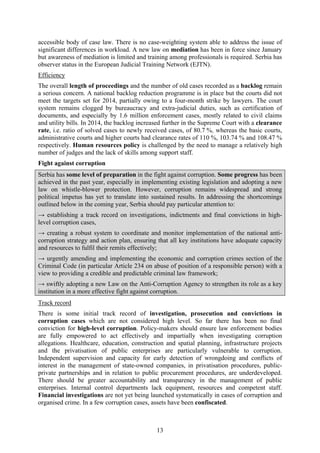 13
accessible body of case law. There is no case-weighting system able to address the issue of
significant differences in workload. A new law on mediation has been in force since January
but awareness of mediation is limited and training among professionals is required. Serbia has
observer status in the European Judicial Training Network (EJTN).
Efficiency
The overall length of proceedings and the number of old cases recorded as a backlog remain
a serious concern. A national backlog reduction programme is in place but the courts did not
meet the targets set for 2014, partially owing to a four-month strike by lawyers. The court
system remains clogged by bureaucracy and extra-judicial duties, such as certification of
documents, and especially by 1.6 million enforcement cases, mostly related to civil claims
and utility bills. In 2014, the backlog increased further in the Supreme Court with a clearance
rate, i.e. ratio of solved cases to newly received cases, of 80.7 %, whereas the basic courts,
administrative courts and higher courts had clearance rates of 110 %, 103.74 % and 108.47 %
respectively. Human resources policy is challenged by the need to manage a relatively high
number of judges and the lack of skills among support staff.
Fight against corruption
Serbia has some level of preparation in the fight against corruption. Some progress has been
achieved in the past year, especially in implementing existing legislation and adopting a new
law on whistle-blower protection. However, corruption remains widespread and strong
political impetus has yet to translate into sustained results. In addressing the shortcomings
outlined below in the coming year, Serbia should pay particular attention to:
→ establishing a track record on investigations, indictments and final convictions in high-
level corruption cases,
→ creating a robust system to coordinate and monitor implementation of the national anti-
corruption strategy and action plan, ensuring that all key institutions have adequate capacity
and resources to fulfil their remits effectively;
→ urgently amending and implementing the economic and corruption crimes section of the
Criminal Code (in particular Article 234 on abuse of position of a responsible person) with a
view to providing a credible and predictable criminal law framework;
→ swiftly adopting a new Law on the Anti-Corruption Agency to strengthen its role as a key
institution in a more effective fight against corruption.
Track record
There is some initial track record of investigation, prosecution and convictions in
corruption cases which are not considered high level. So far there has been no final
conviction for high-level corruption. Policy-makers should ensure law enforcement bodies
are fully empowered to act effectively and impartially when investigating corruption
allegations. Healthcare, education, construction and spatial planning, infrastructure projects
and the privatisation of public enterprises are particularly vulnerable to corruption.
Independent supervision and capacity for early detection of wrongdoing and conflicts of
interest in the management of state-owned companies, in privatisation procedures, public-
private partnerships and in relation to public procurement procedures, are underdeveloped.
There should be greater accountability and transparency in the management of public
enterprises. Internal control departments lack equipment, resources and competent staff.
Financial investigations are not yet being launched systematically in cases of corruption and
organised crime. In a few corruption cases, assets have been confiscated.
 