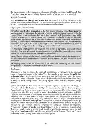 15
the Commissioner for Free Access to Information of Public Importance and Personal Data
Protection. Lobbying is not regulated. Laws on conflict of interest need to be amended.
Strategic framework
The anti-corruption strategy and action plan for 2013-2018 is being implemented but
several measures have been delayed. The inter-ministerial group to coordinate action, set up
in 2014, has only met once and hence has not had the intended impact.
Fight against organised crime
Serbia has some level of preparation in the fight against organised crime. Some progress
has been made in reorganising the Ministry of Interior and in increasing capacity for border
control. However, the number of final convictions remains low. Efforts to investigate wider
criminal networks and to process money laundering cases need to be stepped up. Financial
investigations and the concept of intelligence-led policing remain underused. Precautionary
freezing of assets is rarely applied and the level of assets confiscated is low. Independent and
transparent oversight of the police is not in place. In addressing the shortcomings outlined
below in the coming year, Serbia should pay particular attention to:
→ stepping up intelligence-led investigations with a view to developing a sustainable track
record of final convictions and dismantling networks involved in organised crime, money
laundering, people smuggling and trafficking in human beings;
→ establishing a secure platform to exchange intelligence between law enforcement agencies,
devoting more attention to sharing data on cases with prosecutors and with the asset recovery
directorate;
→ adopting a new law on the organisation of the police, and reinforcing the functions and
independence of the internal control sector of the police.
Track record
The number of final convictions for organised crime remains low compared to the estimated
value of the criminal market of the region. Very few cases have been brought for trafficking
in human beings, despite Serbia being a source, transit and destination country for human
trafficking. Labour exploitation of men, mainly Serbian nationals abroad, is increasing. There
is a need to better identify victims, particularly asylum seekers and unaccompanied foreign
minors.
Serbia established good international and regional cooperation in the field of drugs, in
particular with the 2014 seizure of 168 kg of marijuana jointly with the former Yugoslav
Republic of Macedonia. In many cases there has been no serious effort to investigate wider
criminal networks. This also applies to money laundering cases (6 indictments in 2014).
Effective implementation of anti-money laundering legislation by all relevant institutions,
including banks, is still needed. Criminal investigations are often narrow in scope and
companies or organisations are very rarely investigated. There is no policy of systematically
running serious financial investigations. The concept of financial investigation does not go
beyond the seizure and confiscation of criminal assets of individuals. Serbia is not yet in a
position to run complex financial investigations alongside criminal investigations.
Precautionary freezing of assets is rarely applied early in the investigation. So assets often
disappear, which results in a poor track record of confiscating criminal assets on final
conviction. Sanctions applied by judges are not sufficiently deterrent. There are frequent
leaks to the press, violating the secrecy of the investigation.
 