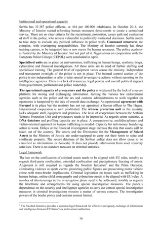 16
Institutional and operational capacity
Serbia has 33 387 police officers, or 464 per 100 000 inhabitants. In October 2014, the
Ministry of Interior started reforming human resources departments to create a centralised
service. There are no clear criteria for the recruitment, promotion, career path and evaluation
of staff in the police, who remain vulnerable to politically motivated decisions. Serbia needs
to take steps to exclude any political influence in police work. Command structures are
complex, with overlapping responsibilities. The Ministry of Interior currently has three
training centres, to be integrated into a new sector for human resources. The police academy
is funded by the Ministry of Interior, but not part of it. Negotiations on cooperation with the
European Police College (CEPOL) were concluded in April.
Specialised units are in place on anti-terrorism, trafficking in human beings, synthetic drugs,
cybercrime and financial investigations. All these units are in need of further staffing and
specialised training. The general level of equipment varies across the ministry. Independent
and transparent oversight of the police is not in place. The internal control section of the
police is not independent or able to take special investigative actions without resorting to the
intelligence agencies. There is a lack of resources, legal powers and overall political support
from government, parliament and police leadership.
The operational capacity of prosecutors and the police is weakened by the lack of a secure
platform for storing and exchanging information. Getting the various law enforcement
agencies such as the police and the tax and customs administrations to work together on
operations is hampered by the lack of smooth data exchange. An operational agreement with
Europol is in place but the ministry has not yet appointed a liaison officer to The Hague.
International cooperation is well established. The witness protection unit in the ministry
lacks adequate staff, equipment and premises. The level of cooperation between the Serbian
Witness Protection Unit and prosecutors needs to be improved. As regards crime statistics, a
DNA database and profiling capacity are in place. A comprehensive, multidisciplinary and
victim-oriented approach to human trafficking is needed. Capacity for anti-money laundering
action is weak. Delays at the financial investigation stage increase the risk that assets will be
taken out of the country. The courts and the Directorate for the Management of Seized
Assets in the Ministry of Justice are under-equipped to carry out their remit to seize and
confiscate property. The secure database of the Serbian police does not allow cases to be
classified as international or domestic. It does not provide information from asset recovery
activities. There is no standard measure on criminal statistics.
Legal framework
The law on the confiscation of criminal assets needs to be aligned with EU rules, notably as
regards third party confiscation, extended confiscation and precautionary freezing of assets.
Alignment is still required as regards the Swedish Initiative2
and the Prüm Decision,
eliminating violence at sports events, protecting public figures and prosecuting motor vehicle
crime with trans-border implications. Criminal legislation on issues such as trafficking in
human beings, online child pornography and cybercrime needs to be aligned with EU rules. A
number of shortcomings in the investigation phase need to be addressed, notably as regards
the timeframe and arrangements for using special investigative measures. The police’s
dependence on the security and intelligence agencies to carry out certain special investigative
measures in criminal investigations remains a matter of serious concern. The investigative
powers of the border police and customs remain limited.
2
The Swedish Initiative provides a common legal framework for effective and speedy exchange of information
and intelligence between EU States’ law enforcement authorities.
 