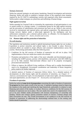 17
Strategic framework
Serbia has national strategies on anti-money laundering, financial investigation and terrorism
financing. Serbia still needs to establish a strategic picture of the organised crime situation
inspired by the EU SOCTA methodology (serious and organised crime threat assessment).
Serbia needs to adopt strategies on cybercrime and trafficking of human beings.
Fight against terrorism
Serbia amended its Criminal Code to criminalise the organisation of and participation in war
or armed conflict in a foreign country. A coordination group for the fight against terrorism
and the prevention of radicalisation and extremism has been set up. Serbia is also actively
involved in international and regional police and judicial cooperation. The phenomenon of
foreign terrorist fighters needs a tailor-made approach by the intelligence and law
enforcement community and a coherent judicial policy on offenders. For developments in
these areas, see Chapter 24 — Justice, freedom and security
2.4. Human rights and the protection of minorities
Overall situation
The legislation and institutions needed to uphold international human rights law are in place.
Legislation to protect minorities and cultural rights is also broadly in place. However,
sustained efforts are needed to ensure effective and consistent implementation across the
country. Shortcomings particularly affect the following areas:
• Conditions for the full exercise of freedom of expression are still not in place. Full
implementation of the new media laws needs to be ensured.
• Promotion and protection of the rights of the most vulnerable and discriminated groups,
including the LGBTI persons, persons with disabilities, and persons with HIV/AIDS has
yet to be fully ensured. Hate-motivated offences need to be properly investigated,
prosecuted and sanctioned.
• Efforts to improve the difficult living conditions of Roma and to combat discrimination
need to be strengthened. Government coordination and leadership of Roma integration
policy needs to be further improved.
A detailed analysis of freedom of expression follows below. For a detailed analysis of
developments on other human rights and the protection of minorities, see Chapter 23 —
Judiciary and fundamental rights. For developments in trade union rights, anti-discrimination
and equal opportunities, see also Chapter 19 — Social policy and employment.
Freedom of expression
Serbia has achieved some level of preparation concerning the right to freedom of expression.
No progress has been made overall in the last year. A legislative package aimed at improving
the situation in the media and clarifying the legal framework, particularly in relation to state
financing and control of the media, is in place. However, conditions for the full exercise of
freedom of expression are not in place. The new media laws need to be implemented. It has
yet to be seen whether media privatisation will increase transparency of ownership and
funding. Threats and violence against journalists remain of concern. Criminal charges and
final convictions are rare. The overall environment is not conducive to the full exercise of
freedom of expression. In addressing the shortcomings outlined here, in the coming year
Serbia should in particular:
 
