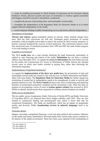 18
→ create an enabling environment in which freedom of expression can be exercised without
hindrance; threats, physical assaults and cases of incitements to violence against journalists
and bloggers should be reacted to and publicly condemned;
→ complete the process of privatising state- and municipally owned media;
→ strengthen the independence of the Regulatory Body for Electronic Media so as to better
support editorial independence in the media;
→ ensure adequate funding to public broadcasting service and ensure editorial independence.
Intimidation of journalists
Threats and violence against journalists remain of concern. Some criminal charges have
been filed but final convictions are still rare. Prolonged police protection of several
journalists, with no tangible action taken to remove the reasons for these security measures, in
practice seriously hampered the exercise of their profession. The commission tasked to look
into unresolved cases of murdered journalists from 1999 and 2001 has made further progress
in its work leading to arrests.
Legislative environment3
The 2014 media laws are a step towards clarifying the legal framework, particularly in
relation to state financing and control of the media. Defamation has not been a criminal
offence since December 2012. As regards the access to information that state bodies provide
for the media, the Commissioner for Access to Information of Public Interest has reported
several cases in which state bodies resorted to paying fines rather than disclosing the
information requested.
Implementation of legislation/institutions4
As regards the implementation of the three new media laws, the privatisation of state and
municipally-owned media has started in line with the Law on Public Information and Media,
albeit with some delays. The Regulatory Body for Electronic Media has further stepped up
monitoring of content but its independence needs to be strengthened, in order to actively and
properly perform its role. The Press Council has been more active in disclosing and analysing
breaches of professional journalistic standards and the Journalistic Code. There has been no
progress in investigating a series of cases of actions against websites that occurred in 2014.
Efforts to identify and prosecute those suspected of violating internet freedoms are needed.
Public service broadcasters5
The two public service broadcasters, Radio Television of Serbia (RTS) and Radio Television
of Vojvodina (RTV), are financed from direct budget subsidies until 2016. They are also
entitled to commercial funding and advertisement time which is lower than that for
commercial broadcasters. The funds are insufficient, which has an impact on programme
quality and diversity. Public broadcasting services in minority languages need to be
ensured.
Economic factors
Opaque ownership, unregulated financing, covert and open political and economic influence
on the media and money channelled to favoured media from various state sources continue to
be features of the media environment. There have been cases reported of the rescheduling of
3
See also chapter 10
4
See also chapter 10
5
See also chapter 10
 