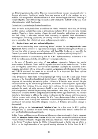 19
tax debts for certain media outlets. The most common informal pressure on editorial policy is
through advertising. Funding of media from state sources at all levels continues to be a
problem. It is not yet clear what the effects will be of introducing project-based financing of
content of public interest following privatisation and whether this method will be used by all
other state actors which fund media.
Professional organisation/professional conditions
There are three main professional associations in Serbia. Journalists have little job security
and low salaries and are thus prone to pressure and influence from economic and political
quarters. There have been a number of cases in which journalists and editors have claimed
that their firing or relocation resulted from expressing an opinion. Such circumstances
encourage self-censorship. Journalists’ job security should be enhanced and press associations
need to strengthen their role in trade union and employment matters.
2.5. Regional issues and international obligations
There are no outstanding issues concerning Serbia’s respect for the Dayton/Paris Peace
Agreement. Serbia continues to support the sovereignty and territorial integrity of Bosnia and
Herzegovina, while preserving special relations with Republika Srpska, as envisaged by the
Dayton Agreement. Serbia also supports Bosnia and Herzegovina’s path to joining the EU.
Serbia has continued to cooperate fully with the ICTY. Serbia maintained its initiative to the
ICTY for Serbian convicts to be allowed to serve sentences in Serbia.
In the area of domestic processing of war crimes, cooperation between the special
prosecutors of Serbia and Bosnia and Herzegovina continued on an upward course. The first
joint investigative team worked successfully in December, leading to the indictment of five
suspected perpetrators of war crimes. Cooperation and exchange of information with Croatia
and EULEX continued but needs to be stepped up. It is important that these regional
cooperation efforts continue to be strengthened.
Some progress has been made on investigating high-profile cases. In March, eight former
members of the Special (police) Brigade in the Ministry of Interior of the Republika Srpska
suspected of committing war crimes against civilians in Srebrenica were arrested. Despite
consistent efforts by the war crimes jurisdictions, the number of investigations against high-
level officers has remained low, and courts have continued to pass lenient sentences. To
maintain the quality of trials, measures should be put in place to preserve the extensive
judicial experience acquired in processing these complex cases. Only a few victims of war
crimes have access to effective compensation under the current legal framework. No concrete
steps have been taken to address the serious weaknesses in the witness protection system.
Political pressure undermining the work of the War Crimes Prosecution Office is an issue of
concern. Serbia needs to adopt and implement an overarching national strategy for domestic
handling of war crimes, backed by adequate resources. A dedicated prosecution strategy is
also needed.
Serbia’s policy on the International Criminal Court is in line with the EU’s guiding
principles and EU common positions on the integrity of the Rome Statute. Serbia does not
have any bilateral immunity agreements.
Serbia, Bosnia and Herzegovina, Croatia and Montenegro have continued to closely cooperate
under the Sarajevo Declaration Process, which aims to find sustainable solutions for some
74.000 persons who became refugees and displaced persons as a result of the armed conflicts
in the former Yugoslavia during the 1990s. All countries need to further step up efforts to
deliver on the implementation of the agreed housing solutions. In Serbia from the 4,153
 