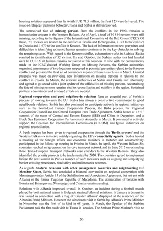 20
housing solutions approved thus far worth EUR 71.5 million, the first 123 were delivered. The
issue of refugees’ pensions between Croatia and Serbia is still unresolved.
The unresolved fate of missing persons from the conflicts in the 1990s remains a
humanitarian concern in the Western Balkans. As of April, a total of 10 814 persons were still
missing, according to the figures of the International Committee of the Red Cross (ICRC). Of
these, 7 019 cases are related to the conflict in Bosnia and Herzegovina, 2 125 to the conflict
in Croatia and 1 670 to the conflict in Kosovo. The lack of information on new gravesites and
difficulties in identifying exhumed human remains continue to be the key obstacles to solving
the remaining cases. With regard to the Kosovo conflict, exhumation works in Rudnica-Raska
resulted in identification of 52 victims. By end October, the Serbian authorities had handed
over to EULEX all human remains recovered at this location. In line with the commitments
made in the ICRC-chaired Working Group on Missing Persons, the Serbian authorities
organised assessments of two locations suspected as potential gravesites related to the Kosovo
conflict and provided the first set of documents requested from its archives in March. Limited
progress was made on providing new information on missing persons in relation to the
conflict in Croatia. In March, the relevant authorities of Serbia and Croatia met informally
and agreed to go ahead with a joint update of the official list of missing persons. Ascertaining
the fate of missing persons remains vital to reconciliation and stability in the region. Sustained
political commitment and renewed efforts are needed.
Regional cooperation and good neighbourly relations form an essential part of Serbia’s
process of moving towards the EU. Serbia has shown a constructive commitment to good
neighbourly relations. Serbia has also continued to participate actively in regional initiatives
such as the South-East Europe Cooperation Process, the Brdo process, the Regional
Cooperation Council and the Central European Free Trade Agreement. Serbia hosted a ‘16+1’
summit of the states of Central and Eastern Europe (SEE) and China in December, and a
Black Sea Economic Cooperation Parliamentary Assembly in March. It continued to actively
support the Coalition for Reconciliation Commission (RECOM) and Igman initiatives on
regional reconciliation.
A fresh impetus has been given to regional cooperation through the 'Berlin process' and the
Western Balkan six initiative notably regarding the EU’s connectivity agenda. Serbia hosted
a meeting of the foreign affairs and economic ministers in October and constructively
participated in the follow-up meeting in Pristina in March. In April, the Western Balkan Six
countries reached an agreement on the core transport network and in June 2015 on extending
three Trans-European Transport Networks core corridors to the Western Balkans. They also
identified the priority projects to be implemented by 2020. The countries agreed to implement
before the next summit in Paris a number of 'soft' measures such as aligning and simplifying
border crossing procedures, road safety and maintenance schemes.
As regards bilateral relations with other enlargement countries and neighbouring EU
Member States, Serbia has concluded a bilateral convention on regional cooperation with
Montenegro under Article 15 of the Stabilisation and Association Agreement, but not yet with
Albania or the former Yugoslav Republic of Macedonia. The demarcation of borders with
Bosnia and Herzegovina, Montenegro and Croatia remains pending.
Relations with Albania improved overall. In October, an incident during a football match
played by both national teams in Belgrade strained bilateral relations. In January a demarche
was issued in connection with a flag of ‘Greater Albania’ displayed at the residence of the
Albanian Prime Minister. However the subsequent visit to Serbia by Albania's Prime Minister
in November was the first of its kind in 68 years. In March, the Speaker of the Serbian
Parliament paid the first such visit to Tirana in decades. The Serbian Prime Minister's visit to
 