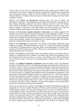 21
Tirana in May was the first ever. Belgrade hosted the first meeting of the bilateral Joint
Commission for Economic Cooperation. Serbian and Albanian Prime Ministers also prepared
joint infrastructure projects within the Western Balkans Six initiative. The Serbian and
Albanian Ministers of Foreign Affairs took part in a first trilateral meeting with their Italian
counterpart in Rome.
Relations with Bosnia and Herzegovina remained good. The chair of Bosnia and
Herzegovina’s Presidency visited Belgrade and the Serbian Prime Minister visited Sarajevo in
May. Serbian authorities condemned the terrorist attacks in Zvornik in April. The Serbian
Prime Minister's attendance at the commemoration of Srebrenica genocide in July sent a
positive message. In the wake of the attack against him on that occasion, he invited the
members of Bosnia and Herzegovina Presidency, who travelled to Belgrade in July.
Relations with the former Yugoslav Republic of Macedonia were further upgraded. The
President of the former Yugoslav Republic of Macedonia visited Belgrade in October. A joint
session of the two governments took place in February in Skopje at which several cooperation
agreements were signed in the field of economy, culture, the environment, tourism, education,
science and technology, together with an agreement on a border-crossing point. The Serbian
authorities condemned the attacks in Kumanovo in May.
Relations with Montenegro remained good. The Speaker of the Serbian Parliament visited
Podgorica in October. The Prime Ministers met at the ‘16+1’ SEE-China summit in Belgrade
in December. The Serbian Minister of Foreign Affairs visited Montenegro in February in his
capacity as the OSCE Chairperson-in-Office. There were no developments on issues related to
citizenship rights in the two countries.
Relations with Turkey remained stable. There were sporadic tensions in November after the
murder of a Serbian sports fan in Istanbul. The Serbian and Turkish Prime Ministers met at
the World Economic Forum in Davos in January. The Speaker of the Serbian Parliament
visited Ankara in April. A Protocol on inter-parliamentary cooperation was signed on that
occasion.
Relations with Bulgaria, Romania and Hungary improved further overall. The Bulgarian
President visited Serbia in March. The Bulgarian, Romanian and Serbian Prime Ministers met
in April in Craiova to discuss energy and transport infrastructure cooperation and agreed to
give these meetings a permanent format as the ‘Craiova Group’. Three new border-crossing
points between Serbia and Romania were opened in November. The two Prime Ministers met
on several occasions. A trilateral China-Hungary-Serbia memorandum on cooperation on the
construction of the Belgrade-Budapest railway was signed at the ‘16+1’ SEE-China summit.
The two Prime Ministers met again in Subotica in February to discuss energy issues. The two
countries developed constructive cooperation on addressing the peak of irregular migrants
from Kosovo passing through Serbia early in 2015. A joint session of Serbia and Hungary
governments took place in July in Budapest, resulting in the signature of several agreements
on education, infrastructure and European integration.
There were ups and downs in relations with Croatia. The Serbian Prime Minister attended the
inauguration of the new Croatian President in February and the Serbian Foreign Minister
visited Zagreb in March. The inter-state commission for the return of cultural heritage to
Croatia decided in March on the return of over 500 cultural assets. In June, a Croatian citizen
sentenced for war crimes in Serbia was transferred to serve the remainder of his sentence in
Croatia. The provisional release of ICTY detainee Vojislav Šešelj and his subsequent public
statements prompted sharp reactions in Zagreb. Serbia declared 5th
August, commemorating
the "operation Storm" in Croatia, a day of mourning and protested for hate speech and display
of fascist symbols during Croatian commemorations. The decision of Vukovar's local
 