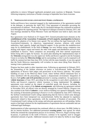 22
authorities to remove bilingual signboards prompted acute reactions in Belgrade. Tensions
following temporary restrictions of border crossings in September have been overcome.
3. NORMALISATION OF RELATIONS BETWEEN SERBIA AND KOSOVO
Serbia and Kosovo have remained engaged in the implementation of the agreements reached
in the dialogue, in particular the April 2013 ‘First agreement of principles governing the
normalisation of relations’. Work under the EU-facilitated dialogue has continued at technical
level throughout the reporting period. The high-level dialogue resumed in February 2015, and
four meetings attended by Prime Ministers Vučić and Mustafa were held in April, June and
August.
Key agreements were finalised on 25 August 2015. General principles/main elements on the
establishment of the Association /Community of Serb majority municipalities in Kosovo
through the adoption of its Statute were agreed. The text defines the legal framework of the
Association/Community, its objectives, organisational structure, relations with central
authorities, legal capacity, budget and financial support. It also provides the modalities/next
steps for its establishment. In the field of Energy, two new Serbian energy companies (one
dealing with import, export and transit; the other with supply and distribution services) were
established in Kosovo. These companies are proceeding with their internal organisation
before being able to apply for licenses. An action plan detailing the implementation steps of
the Telecoms arrangement was also approved. Serbia and Kosovo agreed to ask the European
Union to revitalise the Mitrovica bridge and its surroundings so that it can be reopened to all
traffic by summer/not later than June 2016. In line with the same timetable, it was also agreed
that the North Mitrovica municipality will revitalise its main street (King Peter Street) by
turning it into a pedestrian zone.
Progress has been made in other important areas. Following an agreement in February 2015,
the dismantling of the Serbian structures on justice is well-advanced. Serbia facilitated
applications of Kosovo Serb judges and prosecutors in the Kosovo judiciary. The proper
handling of cases in the Mitrovica Basic Court, where Serbian official statements have at
times interfered with the proceedings, requires a dispassionate environment. Integration of
Kosovo Serb police and civil protection personnel is nearing completion. An agreement on
vehicle insurance of June 2015, providing for the recognition in each other's jurisdiction of
Serbia and Kosovo's respective vehicle insurance is being implemented. On customs,
agreements were reached on the import of controlled goods into Kosovo, including for
medicines. In the context of the liaison arrangements, and following an agreement reached
in November 2014, all official visits are directly arranged by Liaison Officers. Progress was
also reached in the field of cadastre: a new archives building was opened in Belgrade, where
the scanning of documents pertaining to Kosovo is to be completed by June 2016. Following
the Serbian Constitutional Court's rulings adjudicating that the form in which some dialogue
agreements have been transposed was unconstitutional, Serbia has adjusted its regulatory
framework related to these agreements, with the exception of freedom of movement. The
Constitutional Court's rulings on the energy and telecoms agreements are still pending. Serbia
needs to find legal solutions for the implementation of agreements that are sustainable and can
withstand legal challenges.
Implementation of other agreements has continued, albeit at a slower pace. On IBM, further to
the six interim facilities, two additional permanent crossing points, were agreed, for which
Serbia has initiated the expropriation process on its territory. However, illegal crossing roads/
by-passes, in particular in the north of Kosovo, continue to be regularly used to smuggle
substantial amounts of goods. Additional measures need to be taken by Serbia to stop illegal
 