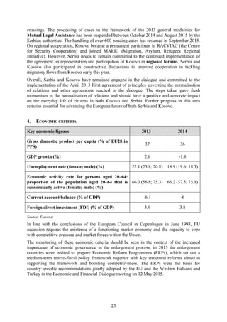 23
crossings. The processing of cases in the framework of the 2013 general modalities for
Mutual Legal Assistance has been suspended between October 2014 and August 2015 by the
Serbian authorities. The handling of over 600 pending cases has resumed in September 2015.
On regional cooperation, Kosovo became a permanent participant in RACVIAC (the Centre
for Security Cooperation) and joined MARRI (Migration, Asylum, Refugees Regional
Initiative). However, Serbia needs to remain committed to the continued implementation of
the agreement on representation and participation of Kosovo in regional forums. Serbia and
Kosovo also participated in constructive discussions to improve cooperation in tackling
migratory flows from Kosovo early this year.
Overall, Serbia and Kosovo have remained engaged in the dialogue and committed to the
implementation of the April 2013 First agreement of principles governing the normalisation
of relations and other agreements reached in the dialogue. The steps taken gave fresh
momentum in the normalisation of relations and should have a positive and concrete impact
on the everyday life of citizens in both Kosovo and Serbia. Further progress in this area
remains essential for advancing the European future of both Serbia and Kosovo.
4. ECONOMIC CRITERIA
Key economic figures 2013 2014
Gross domestic product per capita (% of EU28 in
PPS)
37 36
GDP growth (%) 2.6 -1.8
Unemployment rate (female; male) (%) 22.1 (23.8; 20.8) 18.9 (19.6; 18.3)
Economic activity rate for persons aged 20–64:
proportion of the population aged 20–64 that is
economically active (female; male) (%)
66.0 (56.8; 75.3) 66.2 (57.5; 75.1)
Current account balance (% of GDP) -6.1 -6
Foreign direct investment (FDI) (% of GDP) 3.9 3.8
Source: Eurostat
In line with the conclusions of the European Council in Copenhagen in June 1993, EU
accession requires the existence of a functioning market economy and the capacity to cope
with competitive pressure and market forces within the Union.
The monitoring of these economic criteria should be seen in the context of the increased
importance of economic governance in the enlargement process; in 2015 the enlargement
countries were invited to prepare Economic Reform Programmes (ERPs), which set out a
medium-term macro-fiscal policy framework together with key structural reforms aimed at
supporting the framework and boosting competitiveness. The ERPs were the basis for
country-specific recommendations jointly adopted by the EU and the Western Balkans and
Turkey in the Economic and Financial Dialogue meeting on 12 May 2015.
 