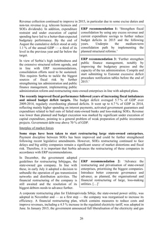 26
Revenue collection continued to improve in 2015, in particular due to some excise duties and
non-tax revenue (e.g. telecom licences and
SOEs dividends). In addition, expenditure
restraint and under execution of capital
spending have led to a better-than-expected
budgetary performance. By the end of
August the cumulative deficit stood at only
1.1 % of the annual GDP — a third of its
level in the previous year and far below the
target.
In view of Serbia’s high indebtedness and
the extensive structural reform agenda, and
in line with ERP recommendations,
consolidation efforts need to be sustained.
This requires Serbia to tackle the biggest
sources of fiscal risk by further
strengthening tax administration and public
finance management, implementing public
administration reform and restructuring state-owned enterprises in line with adopted plans.
The recently improved fiscal performance followed years of increasing fiscal imbalances
and missed budget deficit targets. The budget deficit averaged 5.7 % of GDP over
2009-2014, regularly overshooting planned deficits. It went up to 6.7 % of GDP in 2014,
reflecting mainly higher spending on interest payments, activated government guarantees and
expenditure related to bail outs of failed state-owned banks and loss-making SOEs. Revenue
was lower than planned and budget execution was marked by significant under execution of
capital expenditure, pointing to a general problem of weak preparation of public investment
projects. Government debt rose above 70 % of GDP.
Interplay of market forces
Some steps have been taken to start restructuring large state-owned enterprises.
Payment discipline between SOEs has been improved and could be further strengthened
following recent legislative amendments. However, SOEs restructuring continued to face
delays and big utility companies remain a significant source of market distortions and fiscal
risk. Therefore, it is important that Serbia advances the restructuring of these companies in
accordance with ERP recommendations.
In December, the government adopted
guidelines for restructuring Srbijagas, the
state-owned gas company. In line with
these, in early July it adopted a decision to
unbundle the operation of gas transmission
networks and distribution activities. The
financial restructuring of the company is
still awaited and the resolution of its
biggest debtors needs to advance further.
A corporate restructuring plan for Elektroprivreda Srbije, the state-owned power utility, was
adopted in November and — as a first step — the company was reorganised to increase its
efficiency. A financial restructuring plan, which contains measures to reduce costs and
improve revenues, including a 4.5 % increase in the regulated electricity tariff, was adopted in
June. In January 2015, the government announced full liberalisation of the electricity and gas
ERP recommendation 1: ‘Strengthen fiscal
consolidation by using any excess revenue and
current expenditure savings to further reduce
budget deficits in 2015 and the following
years. Underpin the medium-term
consolidation path by implementing the
planned structural reforms.’
ERP recommendation 3: ‘Further strengthen
public finance management, notably by
improving the budgetary process and the
capacity of the tax administration. Compile and
start submitting to Eurostat excessive deficit
procedure notification tables before the end of
2015.’
ERP recommendation 2: ‘Advance the
restructuring and privatisation of state-owned
enterprises, prioritising the biggest companies.
Introduce better corporate governance and
advance, as planned, the organisational and
financial restructuring of large, loss-making
utilities. […]’
 