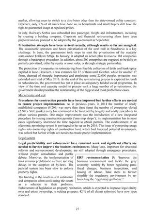27
market, allowing users to switch to a distributor other than the state-owned utility company.
However, only 5 % of all users have done so, as households and small buyers still have the
right to guaranteed usage at regulated prices.
In July, Railways Serbia was unbundled into passenger, freight and infrastructure, including
by creating a holding company. Corporate and financial restructuring plans have been
prepared and are planned to be adopted by the government in September.
Privatisation attempts have been revived recently, although results so far are marginal.
The sustainable operation and future privatisation of the steel mill in Smederevo is a key
challenge. In June, the government took steps to start the privatisation of the majority
state-owned Telekom Srbija. In January, it adopted an action plan to resolve 188 companies
through a bankruptcy procedure. In addition, about 200 enterprises are expected to be fully or
partially privatised, either by equity or asset sales, or through strategic partnership.
The protection of companies in restructuring from forcible collection of debts and bankruptcy
expired in June. However, it was extended for 37 of them until October, while for another 17
firms, deemed of strategic importance and employing some 22.000 people, protection was
extended until end of May 2016. As the end of the restructuring process is expected to result
in redundancies, the government has put in place an adequately funded social programme. In
view of the time and capacity needed to process such a large number of privatisations, the
government should prioritise the restructuring of the biggest and most problematic cases.
Market entry and exit
Procedures for construction permits have been improved but further efforts are needed
to ensure proper implementation. As in previous years, in 2014 the number of newly
established companies (8 209) was more than three times the number of companies closed
(2 601). Still, market entry has continued to be burdened by lengthy and costly procedures to
obtain various permits. One major improvement was the introduction of a new integrated
procedure for issuing construction permits (‘one-stop shops’); its implementation has in most
cases significantly shortened the time required to obtain permits. The establishment of an
electronic permitting system is envisaged to be set up by 2016. The issue of converting usage
rights into ownership rights of construction land, which had hindered potential investments,
was solved but further efforts are needed to ensure proper implementation.
Legal system
Legal predictability and enforcement have remained weak and significant efforts are
needed to further improve the business environment. Many laws, important for structural
reforms and socioeconomic development, are still adopted through emergency procedures,
without proper consultation and public
debate. Moreover, the implementation of
laws remains problematic as there are long
delays in the adoption of by-laws. The
judicial system has been slow to enforce
property rights.
The backlog in the courts is still substantial
and companies often avoid using the courts
as a solution to their problems.
Enforcement of legislation on property restitution, which is expected to improve legal clarity
over real estate ownership, is making progress; 42 % of all claims submitted have now been
resolved.
ERP recommendation 5: ‘Improve the
business environment and tackle the grey
economy, notably by better regulating para-
fiscal charges, business inspections, and
leasing of labour. Take steps to further
simplify the regulatory environment by re-
launching the ‘regulatory guillotine’.’
 