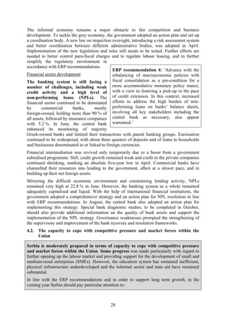 28
The informal economy remains a major obstacle to fair competition and business
development. To tackle the grey economy, the government adopted an action plan and set up
a coordination body. A new law on inspection oversight, introducing a risk assessment system
and better coordination between different administrative bodies, was adopted in April.
Implementation of the new legislation and rules still needs to be tested. Further efforts are
needed to better control para-fiscal charges and to regulate labour leasing, and to further
simplify the regulatory environment in
accordance with ERP recommendations.
Financial sector development
The banking system is still facing a
number of challenges, including weak
credit activity and a high level of
non-performing loans (NPLs). The
financial sector continued to be dominated
by commercial banks, mostly
foreign-owned, holding more than 90 % of
all assets, followed by insurance companies
with 5.2 %. In June, the central bank
enhanced its monitoring of majority
Greek-owned banks and limited their transactions with parent banking groups. Euroisation
continued to be widespread, with about three quarters of deposits and of loans to households
and businesses denominated in or linked to foreign currencies.
Financial intermediation was revived only temporarily due to a boost from a government
subsidised programme. Still, credit growth remained weak and credit to the private companies
continued shrinking, marking an absolute five-year low in April. Commercial banks have
channelled their resources into lending to the government, albeit at a slower pace, and in
building up their net foreign assets.
Mirroring the difficult economic environment and constraining lending activity, NPLs
remained very high at 22.8 % in June. However, the banking system as a whole remained
adequately capitalised and liquid. With the help of international financial institutions, the
government adopted a comprehensive strategy and an action plan for NPL resolution in line
with ERP recommendations. In August, the central bank also adopted an action plan for
implementing this strategy. Special bank diagnostic studies, to be completed in October,
should also provide additional information on the quality of bank assets and support the
implementation of the NPL strategy. Governance weaknesses prompted the strengthening of
the supervisory and improvement of the bank recovery and resolution frameworks.
4.2. The capacity to cope with competitive pressure and market forces within the
Union
Serbia is moderately prepared in terms of capacity to cope with competitive pressure
and market forces within the Union. Some progress was made particularly with regard to
further opening up the labour market and providing support for the development of small and
medium-sized enterprises (SMEs). However, the education system has remained inefficient,
physical infrastructure underdeveloped and the informal sector and state aid have remained
substantial.
In line with the ERP recommendations and in order to support long term growth, in the
coming year Serbia should pay particular attention to:
ERP recommendation 4: ‘Advance with the
rebalancing of macroeconomic policies with
fiscal consolidation as a pre-condition for a
more accommodative monetary policy stance,
with a view to fostering a pick-up in the pace
of credit extension. In this context, increased
efforts to address the high burden of non-
performing loans on banks’ balance sheets,
involving all key stakeholders including the
central bank as necessary, also appear
warranted.’
 