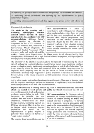 29
→ improving the quality of the education system and gearing it towards labour market needs;
→ stimulating private investments and speeding up the implementation of public
infrastructure projects;
→ providing a transparent framework of state support to the private sector, with a focus on
SMEs.
Human and physical capital
The needs of the economy and a
worsening demographic situation
demand further reforms of human
capital policies in accordance with ERP
recommendations. Although Serbia’s
public spending on education is
comparable to that of EU countries, its
quality has remained low, manifested in
below-average OECD Programme for
International Student Assessment (PISA)
test scores and a high number of unskilled
workers. Despite recent improvements, the labour market is still characterised by high
unemployment, skills mismatches, a high share of informal employment, and high migration
rates (especially of highly-skilled workers).
The efficiency of the education system needs to be improved by rationalising the school
network and gearing vocational education more to labour market needs. Additional emphasis
should be placed on teacher training and curriculum reforms at basic levels of education. This
is the means by which the basic and transversal skills and student competences can be
improved, better preparing them for the job market or further education. Serbia has
maintained a relatively high proportion of public investment in research and innovation.
However, there is little private investment and little cooperation between public and private
researchers.
Active labour market policies have been in decline until recently. They need to focus on youth
and the long-term unemployed and provide stimulation to employers to reduce the informal
forms of employment, in line with ERP recommendations.
Physical infrastructure is severely affected by years of underinvestment and concerted
efforts are needed to boost private and public investment. Investment has still not
recovered to pre-crisis levels and remained
at about a quarter below its peak. Public
investment, in particular, has been
subdued. The poor state of infrastructure
undermines competitiveness and deters
foreign investors, hampering regional and
EU trade integration. There is a clear need
to increase public investment, improve
preparation and speed up the
implementation of public projects, in
particular those included in Serbia-EU’s
‘single project pipeline.’
The ongoing fiscal consolidation and the
ERP recommendation 6: ‘Adopt a
comprehensive and well-targeted set of active
labour market policies, with a focus on youth
and the long term unemployed, as well as
dedicated skills upgrade programmes. The
finalisation of the national qualifications
framework should be the first step in a
progressive reform of the education system,
aimed at improving the outcomes of the
system, thereby enhancing the human capital
productivity.’
ERP recommendation 7: ‘Stimulate private
investment, for example by establishing public
schemes to support lending to SMEs and
research activities in companies. To increase
public investment, improve preparation and
speed up the implementation of public projects.
Step up the works on corridors VII and X in
line with the regional core network. Improve
energy production and transmission, most
notably by better governance of energy firms,
regulation of the network and the construction
of gas inter-connectors.’
 