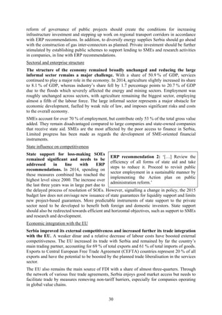30
reform of governance of public projects should create the conditions for increasing
infrastructure investment and stepping up work on regional transport corridors in accordance
with ERP recommendations. In addition, to diversify energy supplies Serbia should go ahead
with the construction of gas inter-connectors as planned. Private investment should be further
stimulated by establishing public schemes to support lending to SMEs and research activities
in companies, in line with ERP recommendations.
Sectoral and enterprise structure
The structure of the economy remained broadly unchanged and reducing the large
informal sector remains a major challenge. With a share of 50.9 % of GDP, services
continued to play a major role in the economy. In 2014, agriculture slightly increased its share
to 8.1 % of GDP, whereas industry’s share fell by 1.7 percentage points to 20.7 % of GDP
due to the floods which severely affected the energy and mining sectors. Employment was
roughly unchanged across sectors, with agriculture remaining the biggest sector, employing
almost a fifth of the labour force. The large informal sector represents a major obstacle for
economic development, fuelled by weak rule of law, and imposes significant risks and costs
to the overall economy.
SMEs account for over 70 % of employment, but contribute only 53 % of the total gross value
added. They remain disadvantaged compared to large companies and state-owned companies
that receive state aid. SMEs are the most affected by the poor access to finance in Serbia,
Limited progress has been made as regards the development of SME-oriented financial
instruments.
State influence on competitiveness
State support for loss-making SOEs
remained significant and needs to be
addressed in line with ERP
recommendations. In 2014, spending on
these measures combined has reached the
highest level since 2000. The increase over
the last three years was in large part due to
the delayed process of resolution of SOEs. However, signalling a change in policy, the 2015
budget law does not envisage new issuance of state guarantees for liquidity support and limits
new project-based guarantees. More predictable instruments of state support to the private
sector need to be developed to benefit both foreign and domestic investors. State support
should also be redirected towards efficient and horizontal objectives, such as support to SMEs
and research and development.
Economic integration with the EU
Serbia improved its external competitiveness and increased further its trade integration
with the EU. A weaker dinar and a relative decrease of labour costs have boosted external
competitiveness. The EU increased its trade with Serbia and remained by far the country’s
main trading partner, accounting for 69 % of total exports and 61 % of total imports of goods.
Exports to Central European Free Trade Agreement (CEFTA) countries represent 20 % of all
exports and have the potential to be boosted by the planned trade liberalisation in the services
sector.
The EU also remains the main source of FDI with a share of almost three-quarters. Through
the network of various free trade agreements, Serbia enjoys good market access but needs to
facilitate trade by measures removing non-tariff barriers, especially for companies operating
in global value chains.
ERP recommendation 2: ‘[…] Review the
efficiency of all forms of state aid and take
steps to reduce it. Proceed to revisit public
sector employment in a sustainable manner by
implementing the Action plan on public
administration reform.’
 
